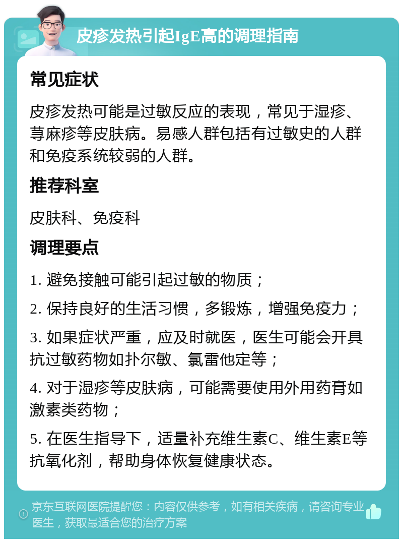 皮疹发热引起IgE高的调理指南 常见症状 皮疹发热可能是过敏反应的表现，常见于湿疹、荨麻疹等皮肤病。易感人群包括有过敏史的人群和免疫系统较弱的人群。 推荐科室 皮肤科、免疫科 调理要点 1. 避免接触可能引起过敏的物质； 2. 保持良好的生活习惯，多锻炼，增强免疫力； 3. 如果症状严重，应及时就医，医生可能会开具抗过敏药物如扑尔敏、氯雷他定等； 4. 对于湿疹等皮肤病，可能需要使用外用药膏如激素类药物； 5. 在医生指导下，适量补充维生素C、维生素E等抗氧化剂，帮助身体恢复健康状态。