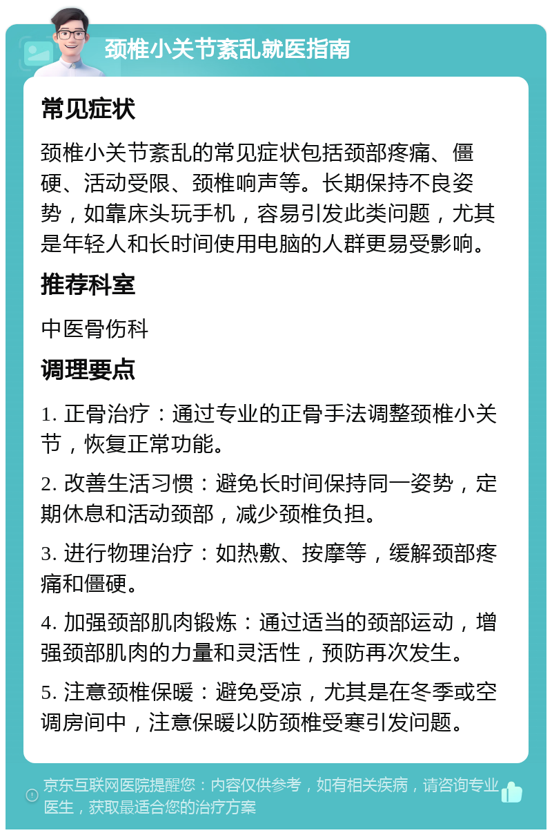 颈椎小关节紊乱就医指南 常见症状 颈椎小关节紊乱的常见症状包括颈部疼痛、僵硬、活动受限、颈椎响声等。长期保持不良姿势，如靠床头玩手机，容易引发此类问题，尤其是年轻人和长时间使用电脑的人群更易受影响。 推荐科室 中医骨伤科 调理要点 1. 正骨治疗：通过专业的正骨手法调整颈椎小关节，恢复正常功能。 2. 改善生活习惯：避免长时间保持同一姿势，定期休息和活动颈部，减少颈椎负担。 3. 进行物理治疗：如热敷、按摩等，缓解颈部疼痛和僵硬。 4. 加强颈部肌肉锻炼：通过适当的颈部运动，增强颈部肌肉的力量和灵活性，预防再次发生。 5. 注意颈椎保暖：避免受凉，尤其是在冬季或空调房间中，注意保暖以防颈椎受寒引发问题。