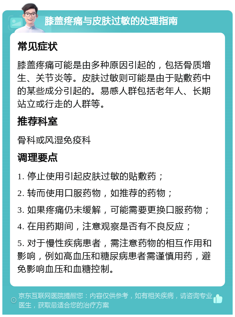 膝盖疼痛与皮肤过敏的处理指南 常见症状 膝盖疼痛可能是由多种原因引起的，包括骨质增生、关节炎等。皮肤过敏则可能是由于贴敷药中的某些成分引起的。易感人群包括老年人、长期站立或行走的人群等。 推荐科室 骨科或风湿免疫科 调理要点 1. 停止使用引起皮肤过敏的贴敷药； 2. 转而使用口服药物，如推荐的药物； 3. 如果疼痛仍未缓解，可能需要更换口服药物； 4. 在用药期间，注意观察是否有不良反应； 5. 对于慢性疾病患者，需注意药物的相互作用和影响，例如高血压和糖尿病患者需谨慎用药，避免影响血压和血糖控制。