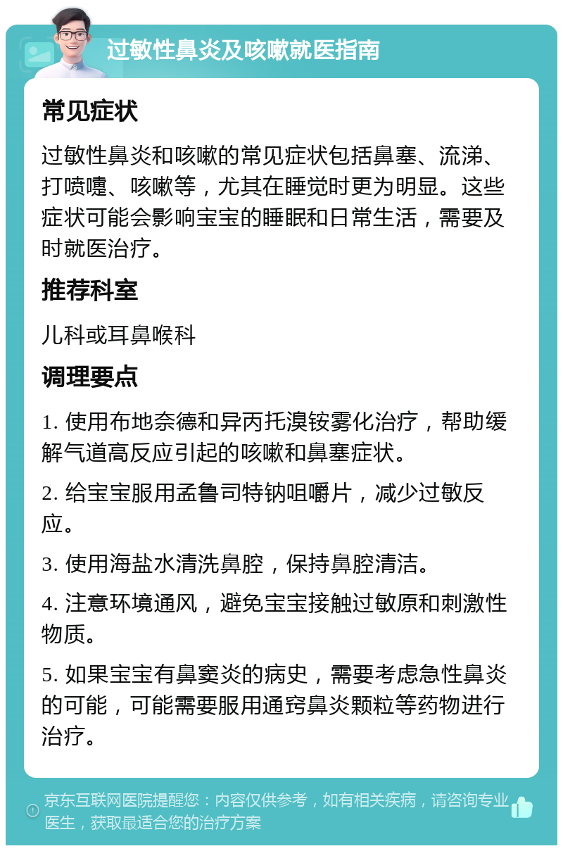 过敏性鼻炎及咳嗽就医指南 常见症状 过敏性鼻炎和咳嗽的常见症状包括鼻塞、流涕、打喷嚏、咳嗽等，尤其在睡觉时更为明显。这些症状可能会影响宝宝的睡眠和日常生活，需要及时就医治疗。 推荐科室 儿科或耳鼻喉科 调理要点 1. 使用布地奈德和异丙托溴铵雾化治疗，帮助缓解气道高反应引起的咳嗽和鼻塞症状。 2. 给宝宝服用孟鲁司特钠咀嚼片，减少过敏反应。 3. 使用海盐水清洗鼻腔，保持鼻腔清洁。 4. 注意环境通风，避免宝宝接触过敏原和刺激性物质。 5. 如果宝宝有鼻窦炎的病史，需要考虑急性鼻炎的可能，可能需要服用通窍鼻炎颗粒等药物进行治疗。