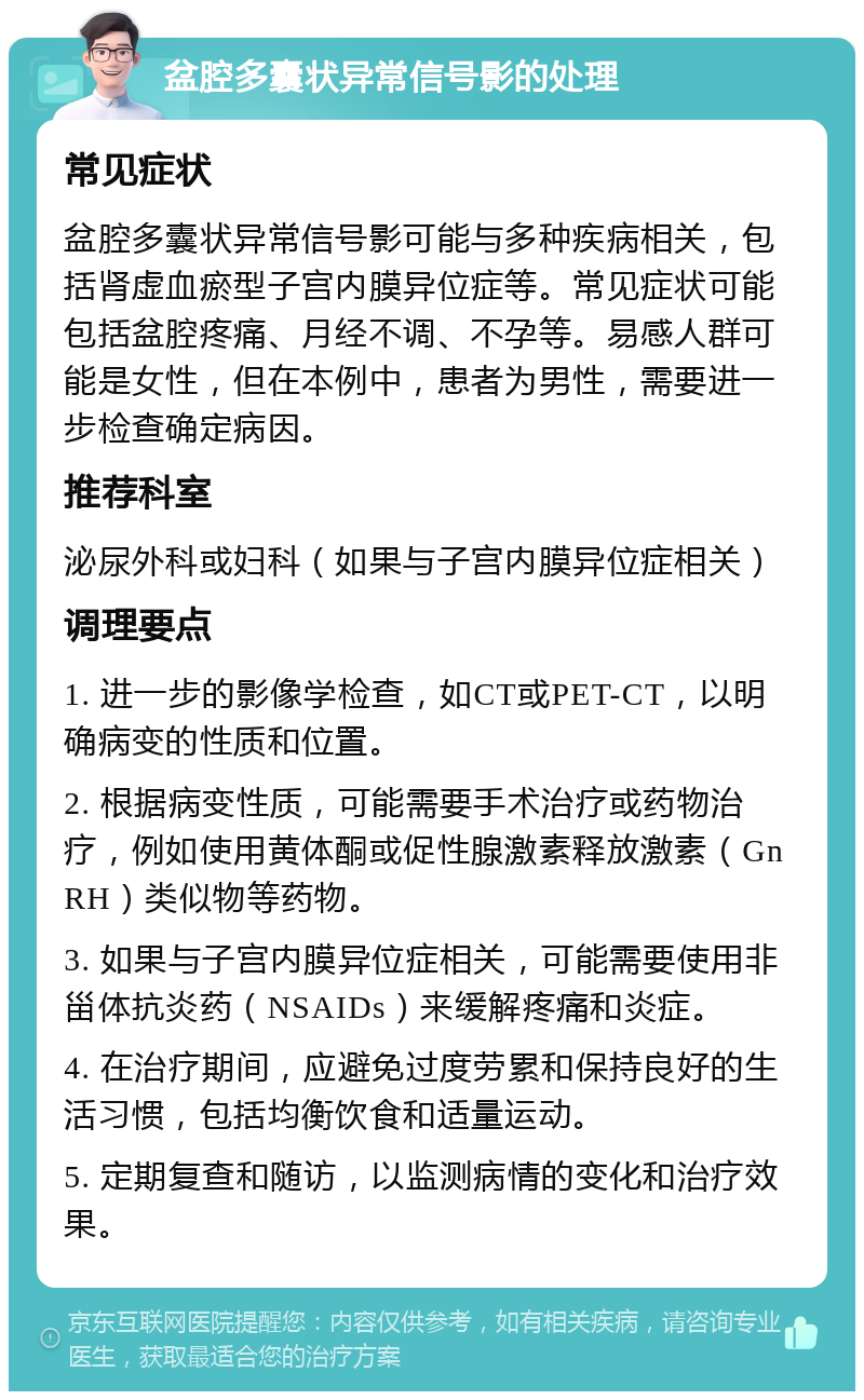 盆腔多囊状异常信号影的处理 常见症状 盆腔多囊状异常信号影可能与多种疾病相关，包括肾虚血瘀型子宫内膜异位症等。常见症状可能包括盆腔疼痛、月经不调、不孕等。易感人群可能是女性，但在本例中，患者为男性，需要进一步检查确定病因。 推荐科室 泌尿外科或妇科（如果与子宫内膜异位症相关） 调理要点 1. 进一步的影像学检查，如CT或PET-CT，以明确病变的性质和位置。 2. 根据病变性质，可能需要手术治疗或药物治疗，例如使用黄体酮或促性腺激素释放激素（GnRH）类似物等药物。 3. 如果与子宫内膜异位症相关，可能需要使用非甾体抗炎药（NSAIDs）来缓解疼痛和炎症。 4. 在治疗期间，应避免过度劳累和保持良好的生活习惯，包括均衡饮食和适量运动。 5. 定期复查和随访，以监测病情的变化和治疗效果。