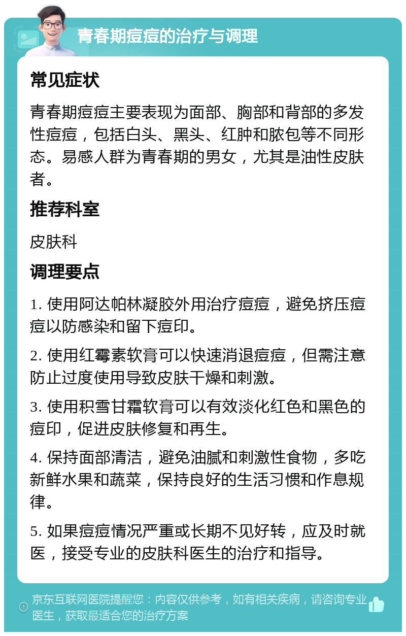 青春期痘痘的治疗与调理 常见症状 青春期痘痘主要表现为面部、胸部和背部的多发性痘痘，包括白头、黑头、红肿和脓包等不同形态。易感人群为青春期的男女，尤其是油性皮肤者。 推荐科室 皮肤科 调理要点 1. 使用阿达帕林凝胶外用治疗痘痘，避免挤压痘痘以防感染和留下痘印。 2. 使用红霉素软膏可以快速消退痘痘，但需注意防止过度使用导致皮肤干燥和刺激。 3. 使用积雪甘霜软膏可以有效淡化红色和黑色的痘印，促进皮肤修复和再生。 4. 保持面部清洁，避免油腻和刺激性食物，多吃新鲜水果和蔬菜，保持良好的生活习惯和作息规律。 5. 如果痘痘情况严重或长期不见好转，应及时就医，接受专业的皮肤科医生的治疗和指导。