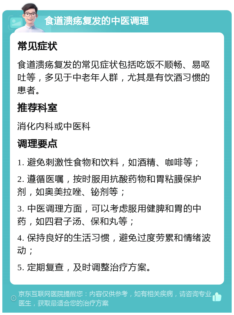 食道溃疡复发的中医调理 常见症状 食道溃疡复发的常见症状包括吃饭不顺畅、易呕吐等，多见于中老年人群，尤其是有饮酒习惯的患者。 推荐科室 消化内科或中医科 调理要点 1. 避免刺激性食物和饮料，如酒精、咖啡等； 2. 遵循医嘱，按时服用抗酸药物和胃粘膜保护剂，如奥美拉唑、铋剂等； 3. 中医调理方面，可以考虑服用健脾和胃的中药，如四君子汤、保和丸等； 4. 保持良好的生活习惯，避免过度劳累和情绪波动； 5. 定期复查，及时调整治疗方案。