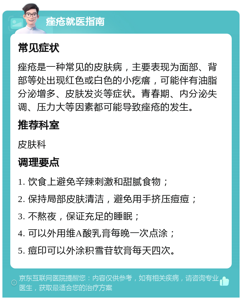 痤疮就医指南 常见症状 痤疮是一种常见的皮肤病，主要表现为面部、背部等处出现红色或白色的小疙瘩，可能伴有油脂分泌增多、皮肤发炎等症状。青春期、内分泌失调、压力大等因素都可能导致痤疮的发生。 推荐科室 皮肤科 调理要点 1. 饮食上避免辛辣刺激和甜腻食物； 2. 保持局部皮肤清洁，避免用手挤压痘痘； 3. 不熬夜，保证充足的睡眠； 4. 可以外用维A酸乳膏每晚一次点涂； 5. 痘印可以外涂积雪苷软膏每天四次。