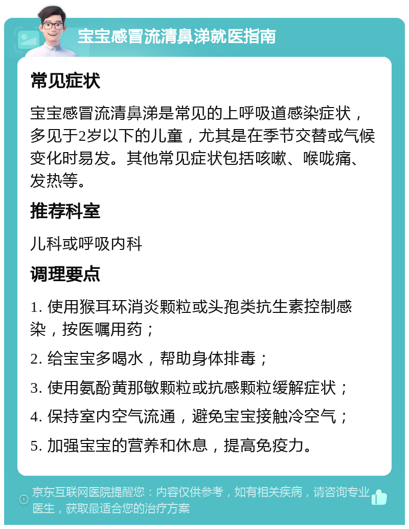 宝宝感冒流清鼻涕就医指南 常见症状 宝宝感冒流清鼻涕是常见的上呼吸道感染症状，多见于2岁以下的儿童，尤其是在季节交替或气候变化时易发。其他常见症状包括咳嗽、喉咙痛、发热等。 推荐科室 儿科或呼吸内科 调理要点 1. 使用猴耳环消炎颗粒或头孢类抗生素控制感染，按医嘱用药； 2. 给宝宝多喝水，帮助身体排毒； 3. 使用氨酚黄那敏颗粒或抗感颗粒缓解症状； 4. 保持室内空气流通，避免宝宝接触冷空气； 5. 加强宝宝的营养和休息，提高免疫力。