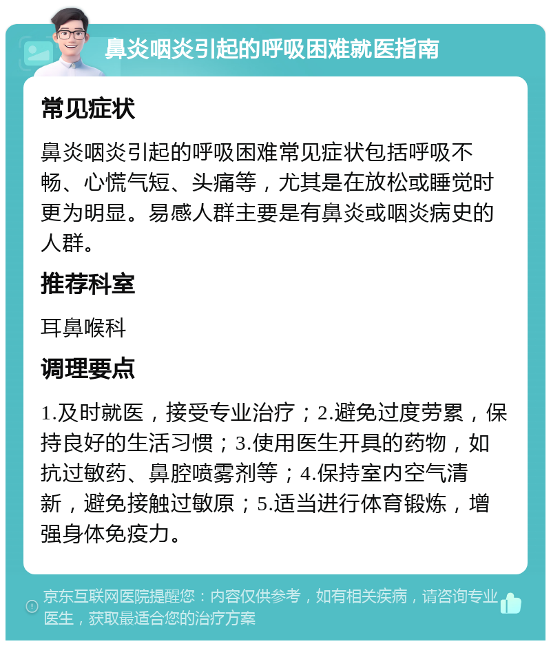 鼻炎咽炎引起的呼吸困难就医指南 常见症状 鼻炎咽炎引起的呼吸困难常见症状包括呼吸不畅、心慌气短、头痛等，尤其是在放松或睡觉时更为明显。易感人群主要是有鼻炎或咽炎病史的人群。 推荐科室 耳鼻喉科 调理要点 1.及时就医，接受专业治疗；2.避免过度劳累，保持良好的生活习惯；3.使用医生开具的药物，如抗过敏药、鼻腔喷雾剂等；4.保持室内空气清新，避免接触过敏原；5.适当进行体育锻炼，增强身体免疫力。