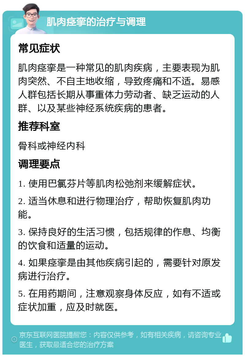 肌肉痉挛的治疗与调理 常见症状 肌肉痉挛是一种常见的肌肉疾病，主要表现为肌肉突然、不自主地收缩，导致疼痛和不适。易感人群包括长期从事重体力劳动者、缺乏运动的人群、以及某些神经系统疾病的患者。 推荐科室 骨科或神经内科 调理要点 1. 使用巴氯芬片等肌肉松弛剂来缓解症状。 2. 适当休息和进行物理治疗，帮助恢复肌肉功能。 3. 保持良好的生活习惯，包括规律的作息、均衡的饮食和适量的运动。 4. 如果痉挛是由其他疾病引起的，需要针对原发病进行治疗。 5. 在用药期间，注意观察身体反应，如有不适或症状加重，应及时就医。