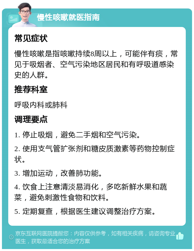 慢性咳嗽就医指南 常见症状 慢性咳嗽是指咳嗽持续8周以上，可能伴有痰，常见于吸烟者、空气污染地区居民和有呼吸道感染史的人群。 推荐科室 呼吸内科或肺科 调理要点 1. 停止吸烟，避免二手烟和空气污染。 2. 使用支气管扩张剂和糖皮质激素等药物控制症状。 3. 增加运动，改善肺功能。 4. 饮食上注意清淡易消化，多吃新鲜水果和蔬菜，避免刺激性食物和饮料。 5. 定期复查，根据医生建议调整治疗方案。