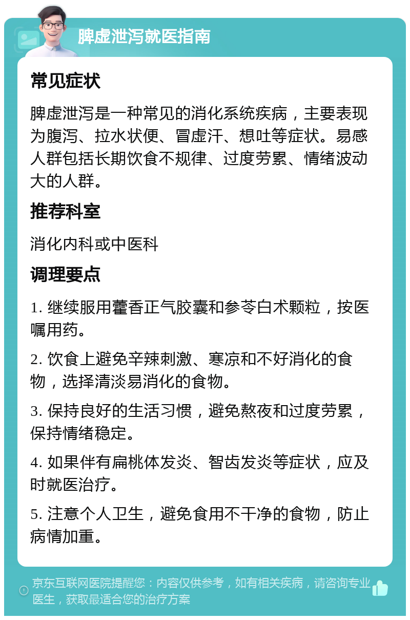 脾虚泄泻就医指南 常见症状 脾虚泄泻是一种常见的消化系统疾病，主要表现为腹泻、拉水状便、冒虚汗、想吐等症状。易感人群包括长期饮食不规律、过度劳累、情绪波动大的人群。 推荐科室 消化内科或中医科 调理要点 1. 继续服用藿香正气胶囊和参苓白术颗粒，按医嘱用药。 2. 饮食上避免辛辣刺激、寒凉和不好消化的食物，选择清淡易消化的食物。 3. 保持良好的生活习惯，避免熬夜和过度劳累，保持情绪稳定。 4. 如果伴有扁桃体发炎、智齿发炎等症状，应及时就医治疗。 5. 注意个人卫生，避免食用不干净的食物，防止病情加重。