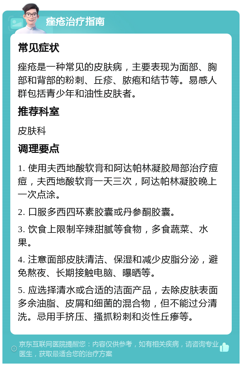 痤疮治疗指南 常见症状 痤疮是一种常见的皮肤病，主要表现为面部、胸部和背部的粉刺、丘疹、脓疱和结节等。易感人群包括青少年和油性皮肤者。 推荐科室 皮肤科 调理要点 1. 使用夫西地酸软膏和阿达帕林凝胶局部治疗痘痘，夫西地酸软膏一天三次，阿达帕林凝胶晚上一次点涂。 2. 口服多西四环素胶囊或丹参酮胶囊。 3. 饮食上限制辛辣甜腻等食物，多食蔬菜、水果。 4. 注意面部皮肤清洁、保湿和减少皮脂分泌，避免熬夜、长期接触电脑、曝晒等。 5. 应选择清水或合适的洁面产品，去除皮肤表面多余油脂、皮屑和细菌的混合物，但不能过分清洗。忌用手挤压、搔抓粉刺和炎性丘瘆等。