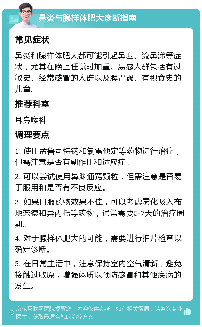 鼻炎与腺样体肥大诊断指南 常见症状 鼻炎和腺样体肥大都可能引起鼻塞、流鼻涕等症状，尤其在晚上睡觉时加重。易感人群包括有过敏史、经常感冒的人群以及脾胃弱、有积食史的儿童。 推荐科室 耳鼻喉科 调理要点 1. 使用孟鲁司特钠和氯雷他定等药物进行治疗，但需注意是否有副作用和适应症。 2. 可以尝试使用鼻渊通窍颗粒，但需注意是否易于服用和是否有不良反应。 3. 如果口服药物效果不佳，可以考虑雾化吸入布地奈德和异丙托等药物，通常需要5-7天的治疗周期。 4. 对于腺样体肥大的可能，需要进行拍片检查以确定诊断。 5. 在日常生活中，注意保持室内空气清新，避免接触过敏原，增强体质以预防感冒和其他疾病的发生。