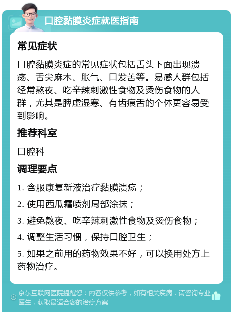 口腔黏膜炎症就医指南 常见症状 口腔黏膜炎症的常见症状包括舌头下面出现溃疡、舌尖麻木、胀气、口发苦等。易感人群包括经常熬夜、吃辛辣刺激性食物及烫伤食物的人群，尤其是脾虚湿寒、有齿痕舌的个体更容易受到影响。 推荐科室 口腔科 调理要点 1. 含服康复新液治疗黏膜溃疡； 2. 使用西瓜霜喷剂局部涂抹； 3. 避免熬夜、吃辛辣刺激性食物及烫伤食物； 4. 调整生活习惯，保持口腔卫生； 5. 如果之前用的药物效果不好，可以换用处方上药物治疗。