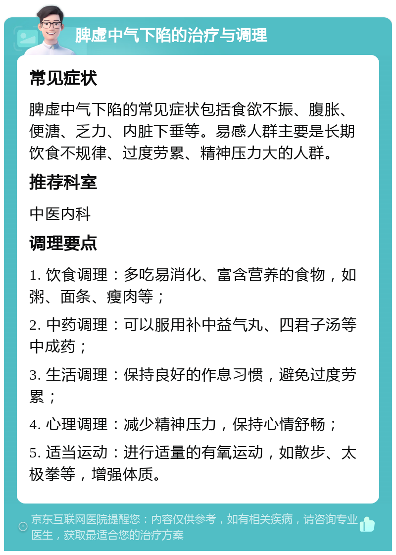 脾虚中气下陷的治疗与调理 常见症状 脾虚中气下陷的常见症状包括食欲不振、腹胀、便溏、乏力、内脏下垂等。易感人群主要是长期饮食不规律、过度劳累、精神压力大的人群。 推荐科室 中医内科 调理要点 1. 饮食调理：多吃易消化、富含营养的食物，如粥、面条、瘦肉等； 2. 中药调理：可以服用补中益气丸、四君子汤等中成药； 3. 生活调理：保持良好的作息习惯，避免过度劳累； 4. 心理调理：减少精神压力，保持心情舒畅； 5. 适当运动：进行适量的有氧运动，如散步、太极拳等，增强体质。