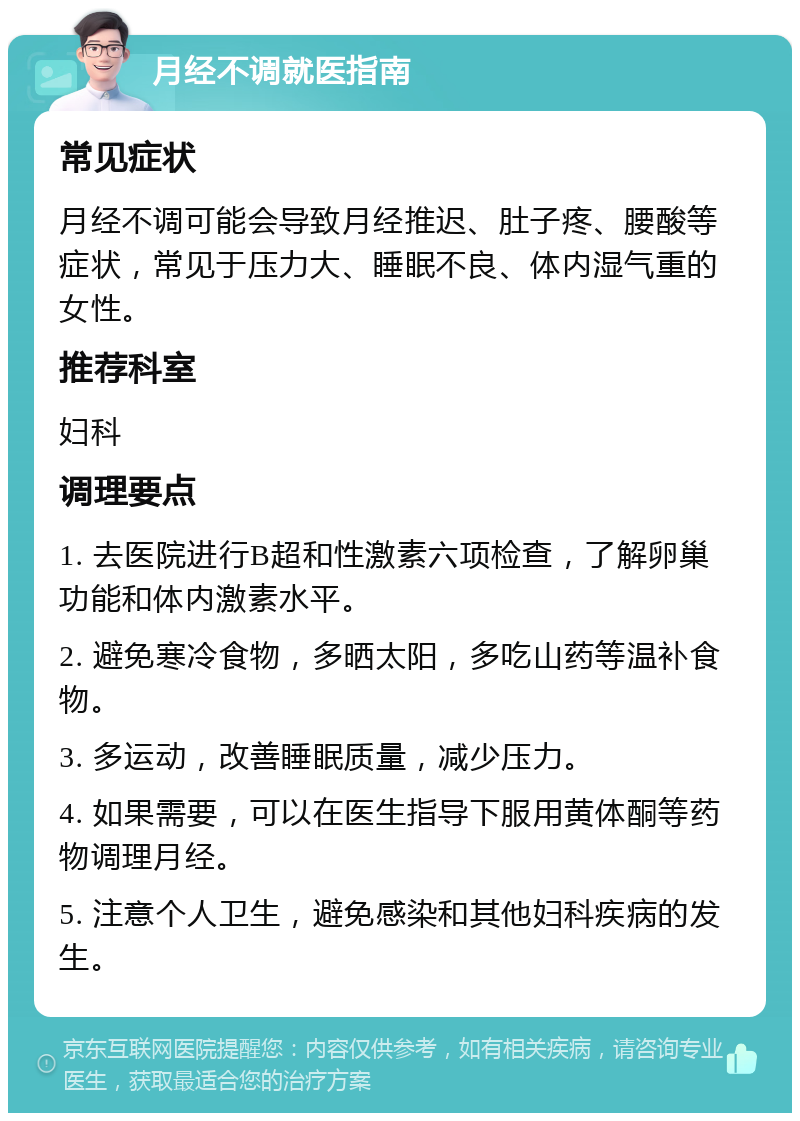 月经不调就医指南 常见症状 月经不调可能会导致月经推迟、肚子疼、腰酸等症状，常见于压力大、睡眠不良、体内湿气重的女性。 推荐科室 妇科 调理要点 1. 去医院进行B超和性激素六项检查，了解卵巢功能和体内激素水平。 2. 避免寒冷食物，多晒太阳，多吃山药等温补食物。 3. 多运动，改善睡眠质量，减少压力。 4. 如果需要，可以在医生指导下服用黄体酮等药物调理月经。 5. 注意个人卫生，避免感染和其他妇科疾病的发生。