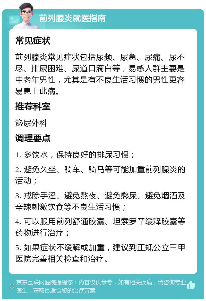 前列腺炎就医指南 常见症状 前列腺炎常见症状包括尿频、尿急、尿痛、尿不尽、排尿困难、尿道口滴白等，易感人群主要是中老年男性，尤其是有不良生活习惯的男性更容易患上此病。 推荐科室 泌尿外科 调理要点 1. 多饮水，保持良好的排尿习惯； 2. 避免久坐、骑车、骑马等可能加重前列腺炎的活动； 3. 戒除手淫、避免熬夜、避免憋尿、避免烟酒及辛辣刺激饮食等不良生活习惯； 4. 可以服用前列舒通胶囊、坦索罗辛缓释胶囊等药物进行治疗； 5. 如果症状不缓解或加重，建议到正规公立三甲医院完善相关检查和治疗。