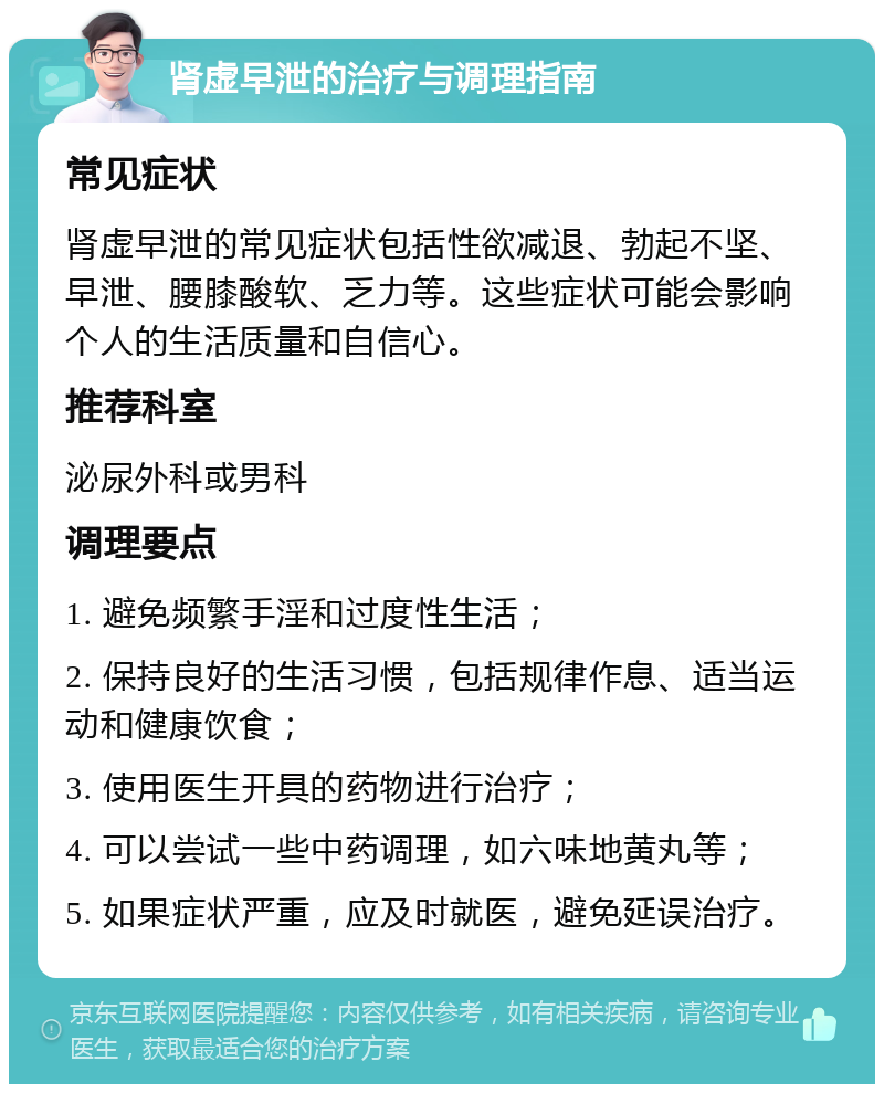 肾虚早泄的治疗与调理指南 常见症状 肾虚早泄的常见症状包括性欲减退、勃起不坚、早泄、腰膝酸软、乏力等。这些症状可能会影响个人的生活质量和自信心。 推荐科室 泌尿外科或男科 调理要点 1. 避免频繁手淫和过度性生活； 2. 保持良好的生活习惯，包括规律作息、适当运动和健康饮食； 3. 使用医生开具的药物进行治疗； 4. 可以尝试一些中药调理，如六味地黄丸等； 5. 如果症状严重，应及时就医，避免延误治疗。