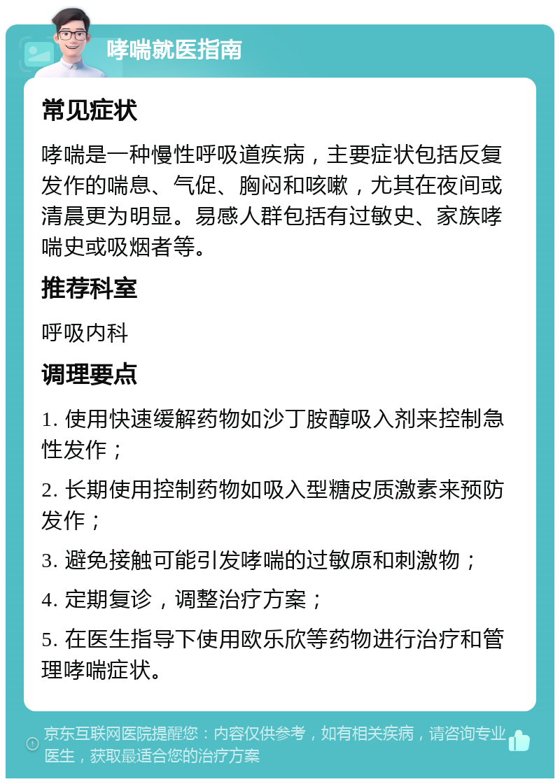 哮喘就医指南 常见症状 哮喘是一种慢性呼吸道疾病，主要症状包括反复发作的喘息、气促、胸闷和咳嗽，尤其在夜间或清晨更为明显。易感人群包括有过敏史、家族哮喘史或吸烟者等。 推荐科室 呼吸内科 调理要点 1. 使用快速缓解药物如沙丁胺醇吸入剂来控制急性发作； 2. 长期使用控制药物如吸入型糖皮质激素来预防发作； 3. 避免接触可能引发哮喘的过敏原和刺激物； 4. 定期复诊，调整治疗方案； 5. 在医生指导下使用欧乐欣等药物进行治疗和管理哮喘症状。