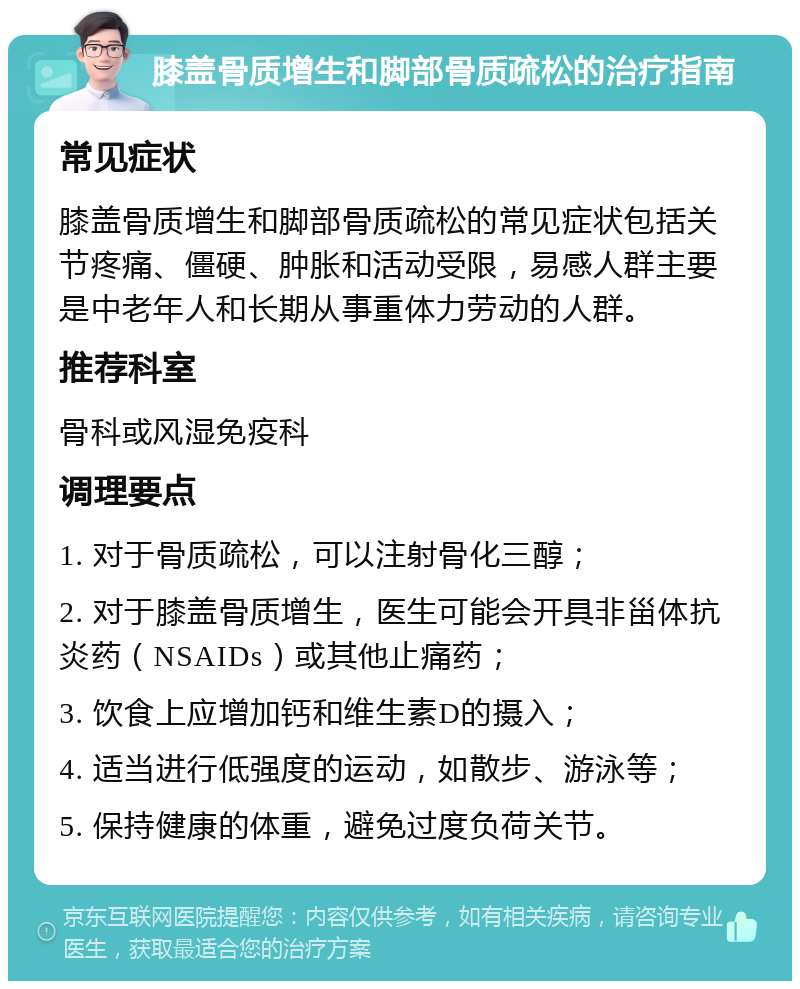 膝盖骨质增生和脚部骨质疏松的治疗指南 常见症状 膝盖骨质增生和脚部骨质疏松的常见症状包括关节疼痛、僵硬、肿胀和活动受限，易感人群主要是中老年人和长期从事重体力劳动的人群。 推荐科室 骨科或风湿免疫科 调理要点 1. 对于骨质疏松，可以注射骨化三醇； 2. 对于膝盖骨质增生，医生可能会开具非甾体抗炎药（NSAIDs）或其他止痛药； 3. 饮食上应增加钙和维生素D的摄入； 4. 适当进行低强度的运动，如散步、游泳等； 5. 保持健康的体重，避免过度负荷关节。