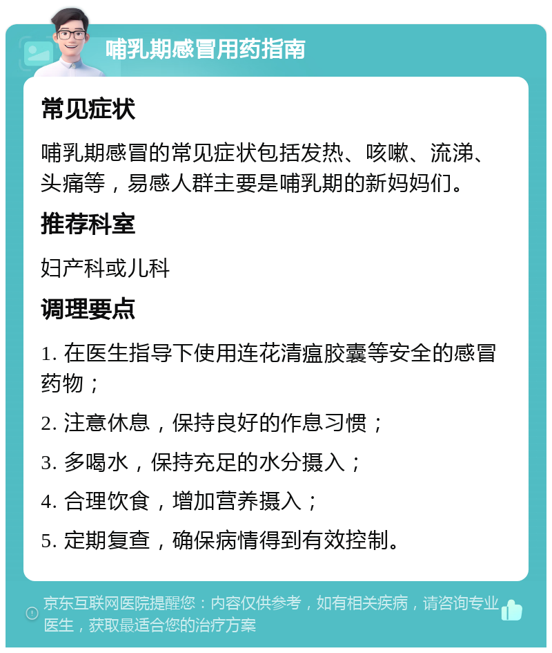 哺乳期感冒用药指南 常见症状 哺乳期感冒的常见症状包括发热、咳嗽、流涕、头痛等，易感人群主要是哺乳期的新妈妈们。 推荐科室 妇产科或儿科 调理要点 1. 在医生指导下使用连花清瘟胶囊等安全的感冒药物； 2. 注意休息，保持良好的作息习惯； 3. 多喝水，保持充足的水分摄入； 4. 合理饮食，增加营养摄入； 5. 定期复查，确保病情得到有效控制。