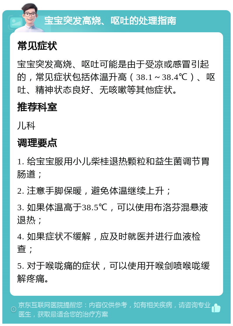 宝宝突发高烧、呕吐的处理指南 常见症状 宝宝突发高烧、呕吐可能是由于受凉或感冒引起的，常见症状包括体温升高（38.1～38.4℃）、呕吐、精神状态良好、无咳嗽等其他症状。 推荐科室 儿科 调理要点 1. 给宝宝服用小儿柴桂退热颗粒和益生菌调节胃肠道； 2. 注意手脚保暖，避免体温继续上升； 3. 如果体温高于38.5℃，可以使用布洛芬混悬液退热； 4. 如果症状不缓解，应及时就医并进行血液检查； 5. 对于喉咙痛的症状，可以使用开喉剑喷喉咙缓解疼痛。