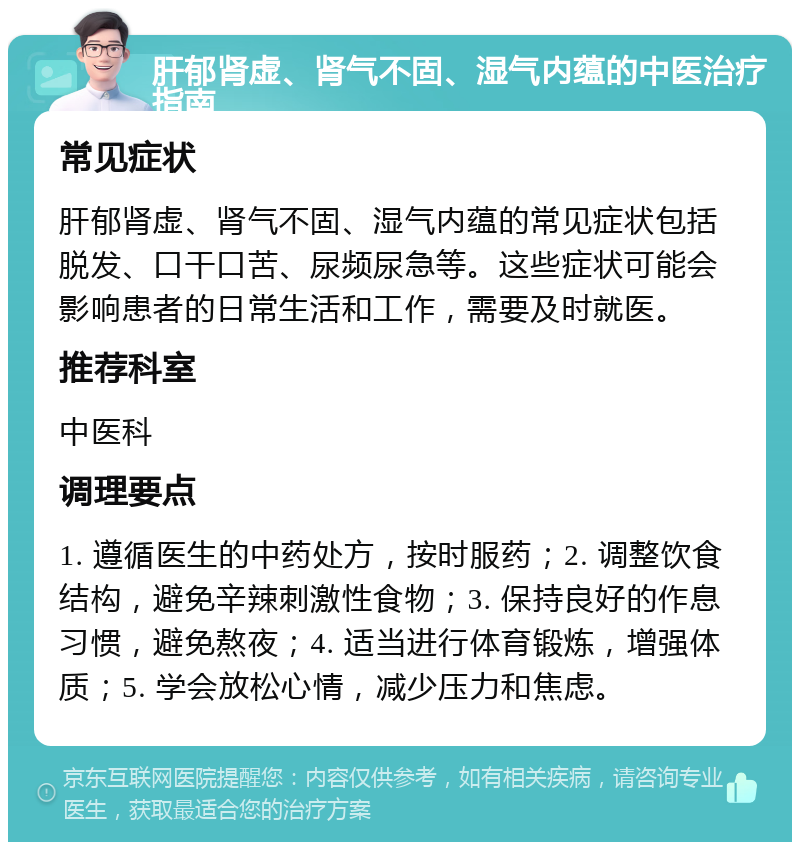 肝郁肾虚、肾气不固、湿气内蕴的中医治疗指南 常见症状 肝郁肾虚、肾气不固、湿气内蕴的常见症状包括脱发、口干口苦、尿频尿急等。这些症状可能会影响患者的日常生活和工作，需要及时就医。 推荐科室 中医科 调理要点 1. 遵循医生的中药处方，按时服药；2. 调整饮食结构，避免辛辣刺激性食物；3. 保持良好的作息习惯，避免熬夜；4. 适当进行体育锻炼，增强体质；5. 学会放松心情，减少压力和焦虑。