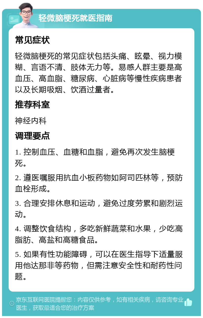 轻微脑梗死就医指南 常见症状 轻微脑梗死的常见症状包括头痛、眩晕、视力模糊、言语不清、肢体无力等。易感人群主要是高血压、高血脂、糖尿病、心脏病等慢性疾病患者以及长期吸烟、饮酒过量者。 推荐科室 神经内科 调理要点 1. 控制血压、血糖和血脂，避免再次发生脑梗死。 2. 遵医嘱服用抗血小板药物如阿司匹林等，预防血栓形成。 3. 合理安排休息和运动，避免过度劳累和剧烈运动。 4. 调整饮食结构，多吃新鲜蔬菜和水果，少吃高脂肪、高盐和高糖食品。 5. 如果有性功能障碍，可以在医生指导下适量服用他达那非等药物，但需注意安全性和耐药性问题。