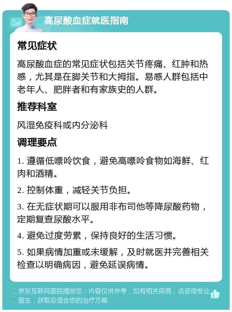 高尿酸血症就医指南 常见症状 高尿酸血症的常见症状包括关节疼痛、红肿和热感，尤其是在脚关节和大拇指。易感人群包括中老年人、肥胖者和有家族史的人群。 推荐科室 风湿免疫科或内分泌科 调理要点 1. 遵循低嘌呤饮食，避免高嘌呤食物如海鲜、红肉和酒精。 2. 控制体重，减轻关节负担。 3. 在无症状期可以服用非布司他等降尿酸药物，定期复查尿酸水平。 4. 避免过度劳累，保持良好的生活习惯。 5. 如果病情加重或未缓解，及时就医并完善相关检查以明确病因，避免延误病情。