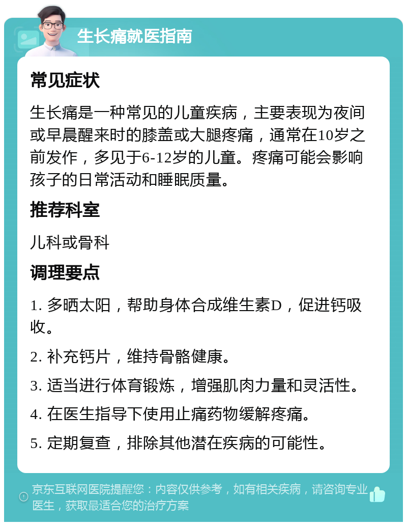 生长痛就医指南 常见症状 生长痛是一种常见的儿童疾病，主要表现为夜间或早晨醒来时的膝盖或大腿疼痛，通常在10岁之前发作，多见于6-12岁的儿童。疼痛可能会影响孩子的日常活动和睡眠质量。 推荐科室 儿科或骨科 调理要点 1. 多晒太阳，帮助身体合成维生素D，促进钙吸收。 2. 补充钙片，维持骨骼健康。 3. 适当进行体育锻炼，增强肌肉力量和灵活性。 4. 在医生指导下使用止痛药物缓解疼痛。 5. 定期复查，排除其他潜在疾病的可能性。