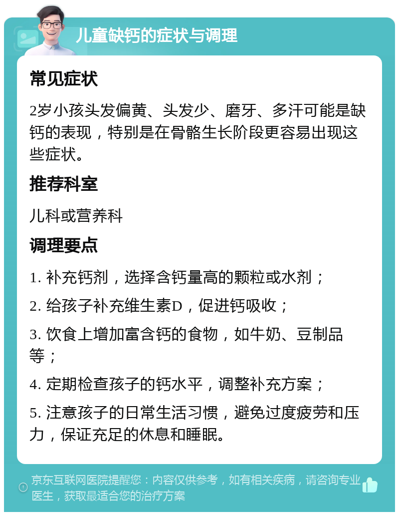 儿童缺钙的症状与调理 常见症状 2岁小孩头发偏黄、头发少、磨牙、多汗可能是缺钙的表现，特别是在骨骼生长阶段更容易出现这些症状。 推荐科室 儿科或营养科 调理要点 1. 补充钙剂，选择含钙量高的颗粒或水剂； 2. 给孩子补充维生素D，促进钙吸收； 3. 饮食上增加富含钙的食物，如牛奶、豆制品等； 4. 定期检查孩子的钙水平，调整补充方案； 5. 注意孩子的日常生活习惯，避免过度疲劳和压力，保证充足的休息和睡眠。