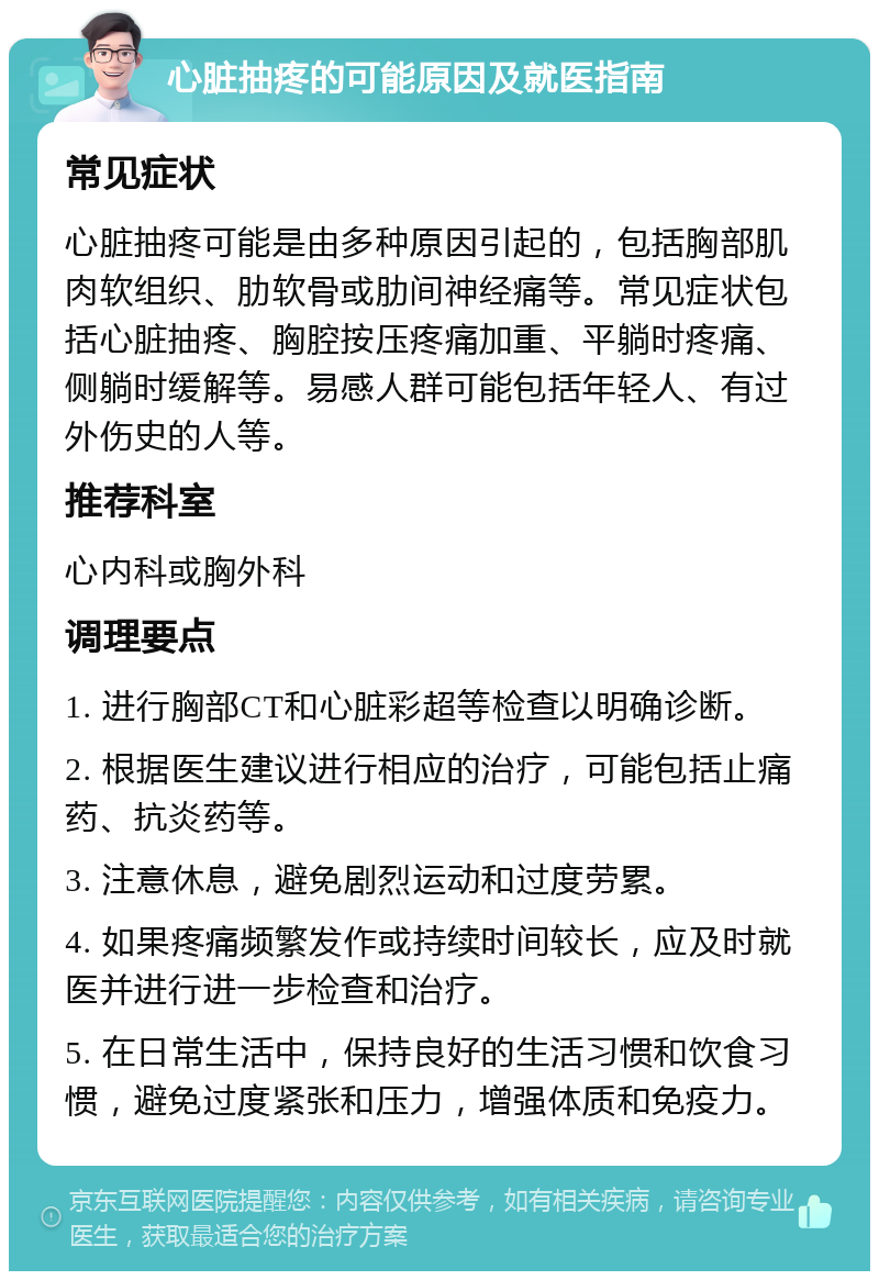 心脏抽疼的可能原因及就医指南 常见症状 心脏抽疼可能是由多种原因引起的，包括胸部肌肉软组织、肋软骨或肋间神经痛等。常见症状包括心脏抽疼、胸腔按压疼痛加重、平躺时疼痛、侧躺时缓解等。易感人群可能包括年轻人、有过外伤史的人等。 推荐科室 心内科或胸外科 调理要点 1. 进行胸部CT和心脏彩超等检查以明确诊断。 2. 根据医生建议进行相应的治疗，可能包括止痛药、抗炎药等。 3. 注意休息，避免剧烈运动和过度劳累。 4. 如果疼痛频繁发作或持续时间较长，应及时就医并进行进一步检查和治疗。 5. 在日常生活中，保持良好的生活习惯和饮食习惯，避免过度紧张和压力，增强体质和免疫力。