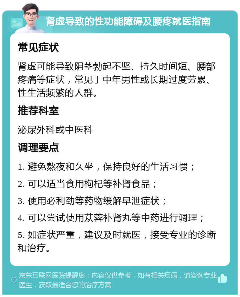 肾虚导致的性功能障碍及腰疼就医指南 常见症状 肾虚可能导致阴茎勃起不坚、持久时间短、腰部疼痛等症状，常见于中年男性或长期过度劳累、性生活频繁的人群。 推荐科室 泌尿外科或中医科 调理要点 1. 避免熬夜和久坐，保持良好的生活习惯； 2. 可以适当食用枸杞等补肾食品； 3. 使用必利劲等药物缓解早泄症状； 4. 可以尝试使用苁蓉补肾丸等中药进行调理； 5. 如症状严重，建议及时就医，接受专业的诊断和治疗。