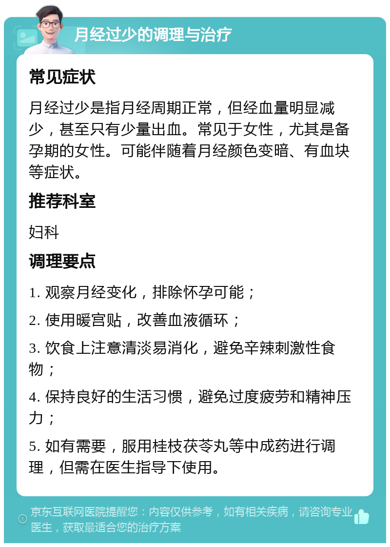 月经过少的调理与治疗 常见症状 月经过少是指月经周期正常，但经血量明显减少，甚至只有少量出血。常见于女性，尤其是备孕期的女性。可能伴随着月经颜色变暗、有血块等症状。 推荐科室 妇科 调理要点 1. 观察月经变化，排除怀孕可能； 2. 使用暖宫贴，改善血液循环； 3. 饮食上注意清淡易消化，避免辛辣刺激性食物； 4. 保持良好的生活习惯，避免过度疲劳和精神压力； 5. 如有需要，服用桂枝茯苓丸等中成药进行调理，但需在医生指导下使用。