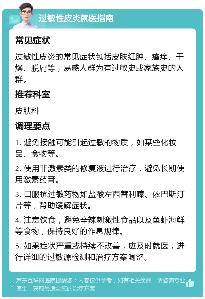 过敏性皮炎就医指南 常见症状 过敏性皮炎的常见症状包括皮肤红肿、瘙痒、干燥、脱屑等，易感人群为有过敏史或家族史的人群。 推荐科室 皮肤科 调理要点 1. 避免接触可能引起过敏的物质，如某些化妆品、食物等。 2. 使用非激素类的修复液进行治疗，避免长期使用激素药膏。 3. 口服抗过敏药物如盐酸左西替利嗪、依巴斯汀片等，帮助缓解症状。 4. 注意饮食，避免辛辣刺激性食品以及鱼虾海鲜等食物，保持良好的作息规律。 5. 如果症状严重或持续不改善，应及时就医，进行详细的过敏源检测和治疗方案调整。