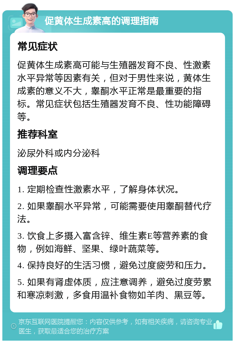 促黄体生成素高的调理指南 常见症状 促黄体生成素高可能与生殖器发育不良、性激素水平异常等因素有关，但对于男性来说，黄体生成素的意义不大，睾酮水平正常是最重要的指标。常见症状包括生殖器发育不良、性功能障碍等。 推荐科室 泌尿外科或内分泌科 调理要点 1. 定期检查性激素水平，了解身体状况。 2. 如果睾酮水平异常，可能需要使用睾酮替代疗法。 3. 饮食上多摄入富含锌、维生素E等营养素的食物，例如海鲜、坚果、绿叶蔬菜等。 4. 保持良好的生活习惯，避免过度疲劳和压力。 5. 如果有肾虚体质，应注意调养，避免过度劳累和寒凉刺激，多食用温补食物如羊肉、黑豆等。