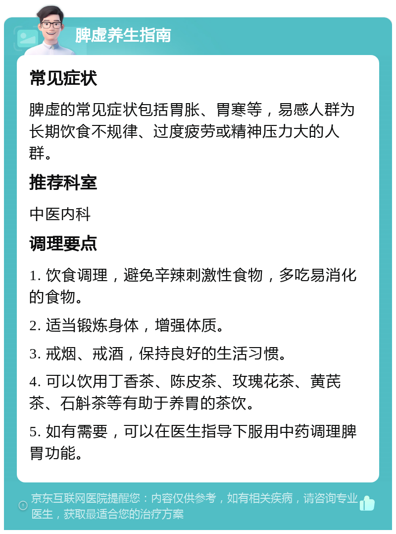 脾虚养生指南 常见症状 脾虚的常见症状包括胃胀、胃寒等，易感人群为长期饮食不规律、过度疲劳或精神压力大的人群。 推荐科室 中医内科 调理要点 1. 饮食调理，避免辛辣刺激性食物，多吃易消化的食物。 2. 适当锻炼身体，增强体质。 3. 戒烟、戒酒，保持良好的生活习惯。 4. 可以饮用丁香茶、陈皮茶、玫瑰花茶、黄芪茶、石斛茶等有助于养胃的茶饮。 5. 如有需要，可以在医生指导下服用中药调理脾胃功能。