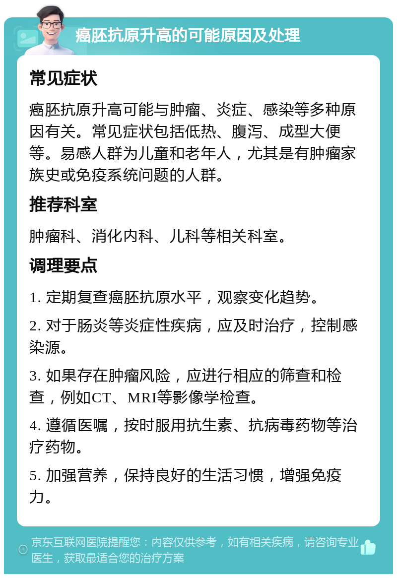 癌胚抗原升高的可能原因及处理 常见症状 癌胚抗原升高可能与肿瘤、炎症、感染等多种原因有关。常见症状包括低热、腹泻、成型大便等。易感人群为儿童和老年人，尤其是有肿瘤家族史或免疫系统问题的人群。 推荐科室 肿瘤科、消化内科、儿科等相关科室。 调理要点 1. 定期复查癌胚抗原水平，观察变化趋势。 2. 对于肠炎等炎症性疾病，应及时治疗，控制感染源。 3. 如果存在肿瘤风险，应进行相应的筛查和检查，例如CT、MRI等影像学检查。 4. 遵循医嘱，按时服用抗生素、抗病毒药物等治疗药物。 5. 加强营养，保持良好的生活习惯，增强免疫力。