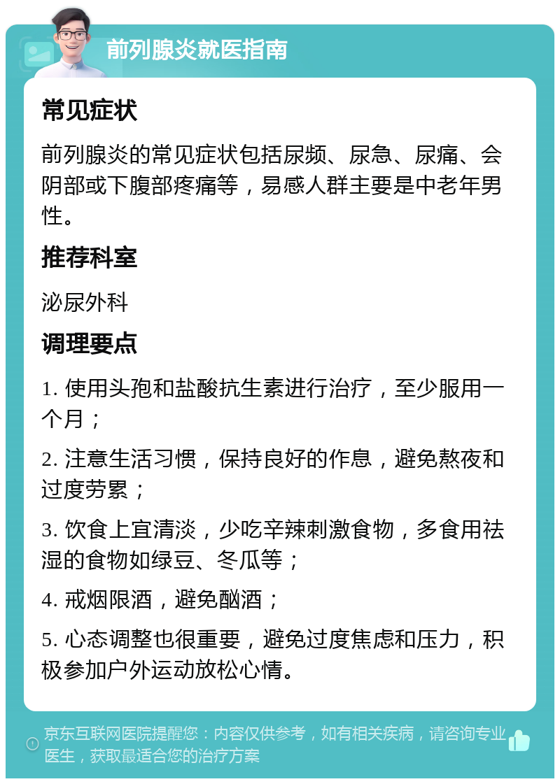 前列腺炎就医指南 常见症状 前列腺炎的常见症状包括尿频、尿急、尿痛、会阴部或下腹部疼痛等，易感人群主要是中老年男性。 推荐科室 泌尿外科 调理要点 1. 使用头孢和盐酸抗生素进行治疗，至少服用一个月； 2. 注意生活习惯，保持良好的作息，避免熬夜和过度劳累； 3. 饮食上宜清淡，少吃辛辣刺激食物，多食用祛湿的食物如绿豆、冬瓜等； 4. 戒烟限酒，避免酗酒； 5. 心态调整也很重要，避免过度焦虑和压力，积极参加户外运动放松心情。