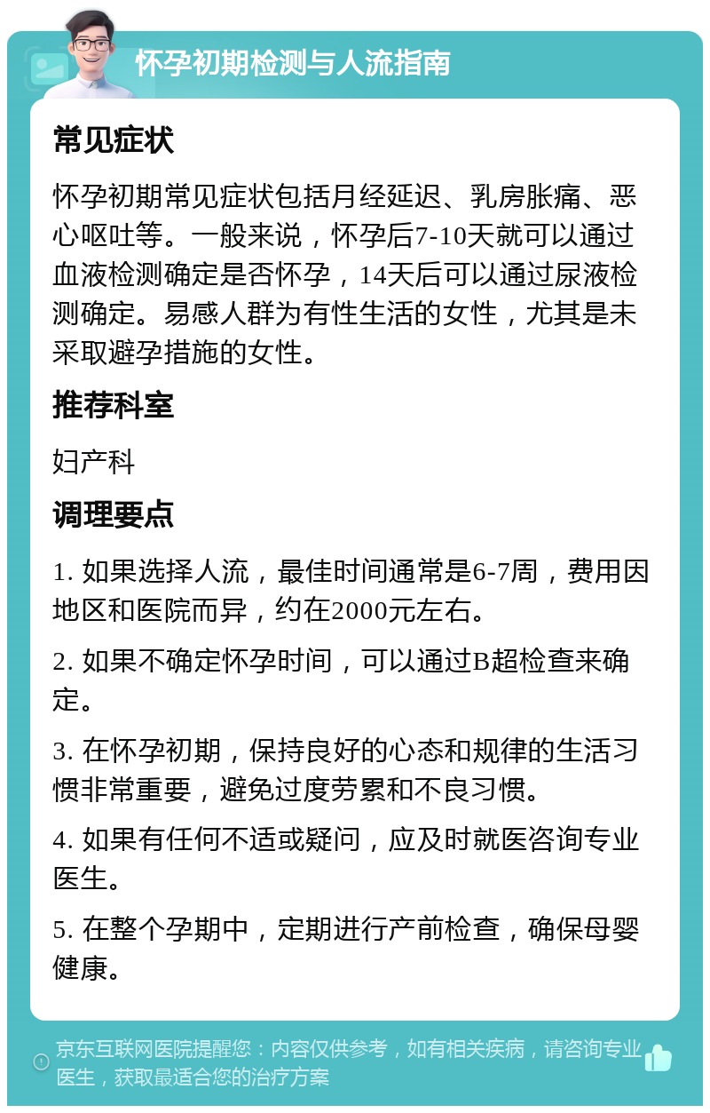 怀孕初期检测与人流指南 常见症状 怀孕初期常见症状包括月经延迟、乳房胀痛、恶心呕吐等。一般来说，怀孕后7-10天就可以通过血液检测确定是否怀孕，14天后可以通过尿液检测确定。易感人群为有性生活的女性，尤其是未采取避孕措施的女性。 推荐科室 妇产科 调理要点 1. 如果选择人流，最佳时间通常是6-7周，费用因地区和医院而异，约在2000元左右。 2. 如果不确定怀孕时间，可以通过B超检查来确定。 3. 在怀孕初期，保持良好的心态和规律的生活习惯非常重要，避免过度劳累和不良习惯。 4. 如果有任何不适或疑问，应及时就医咨询专业医生。 5. 在整个孕期中，定期进行产前检查，确保母婴健康。