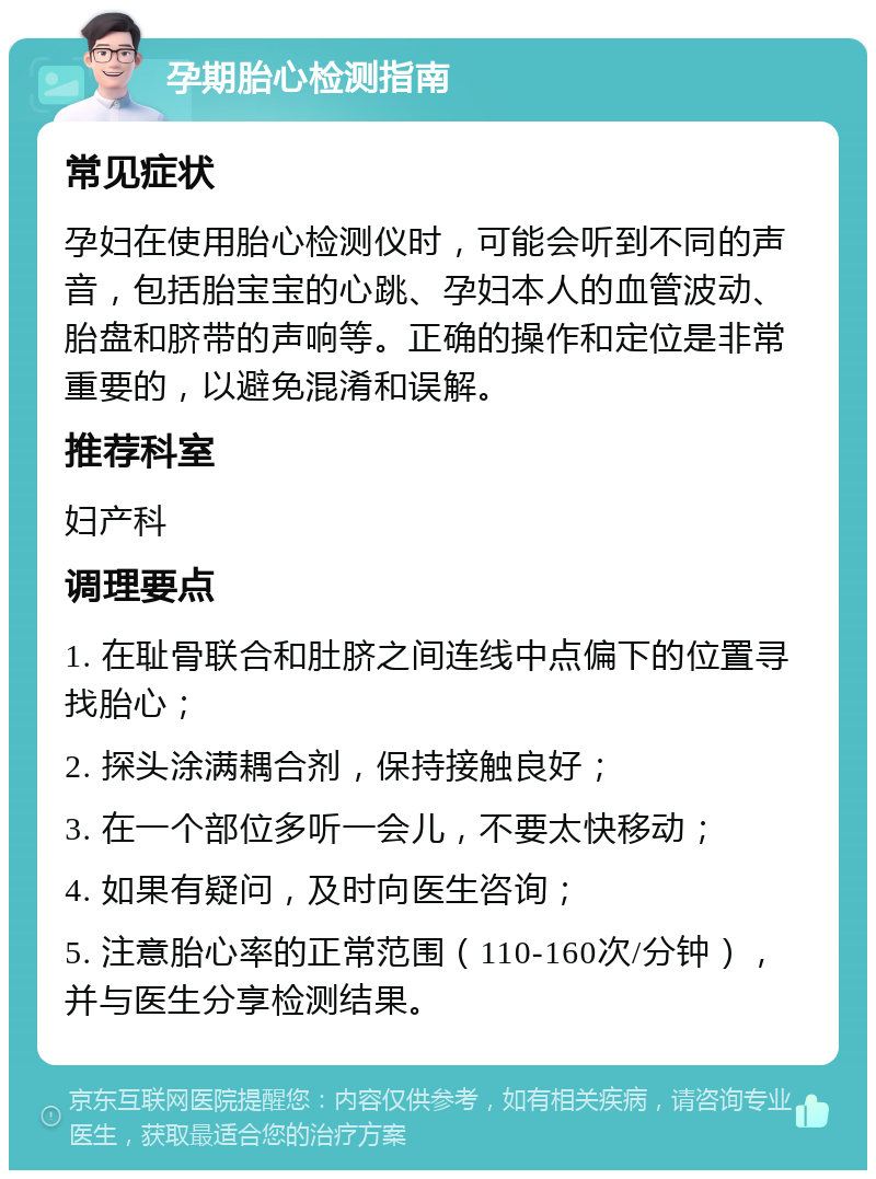 孕期胎心检测指南 常见症状 孕妇在使用胎心检测仪时，可能会听到不同的声音，包括胎宝宝的心跳、孕妇本人的血管波动、胎盘和脐带的声响等。正确的操作和定位是非常重要的，以避免混淆和误解。 推荐科室 妇产科 调理要点 1. 在耻骨联合和肚脐之间连线中点偏下的位置寻找胎心； 2. 探头涂满耦合剂，保持接触良好； 3. 在一个部位多听一会儿，不要太快移动； 4. 如果有疑问，及时向医生咨询； 5. 注意胎心率的正常范围（110-160次/分钟），并与医生分享检测结果。