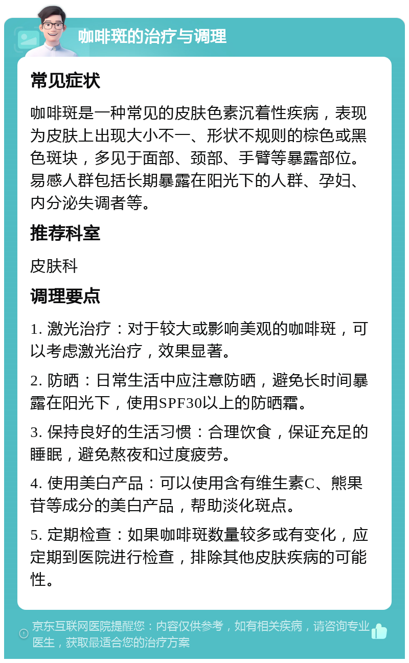 咖啡斑的治疗与调理 常见症状 咖啡斑是一种常见的皮肤色素沉着性疾病，表现为皮肤上出现大小不一、形状不规则的棕色或黑色斑块，多见于面部、颈部、手臂等暴露部位。易感人群包括长期暴露在阳光下的人群、孕妇、内分泌失调者等。 推荐科室 皮肤科 调理要点 1. 激光治疗：对于较大或影响美观的咖啡斑，可以考虑激光治疗，效果显著。 2. 防晒：日常生活中应注意防晒，避免长时间暴露在阳光下，使用SPF30以上的防晒霜。 3. 保持良好的生活习惯：合理饮食，保证充足的睡眠，避免熬夜和过度疲劳。 4. 使用美白产品：可以使用含有维生素C、熊果苷等成分的美白产品，帮助淡化斑点。 5. 定期检查：如果咖啡斑数量较多或有变化，应定期到医院进行检查，排除其他皮肤疾病的可能性。