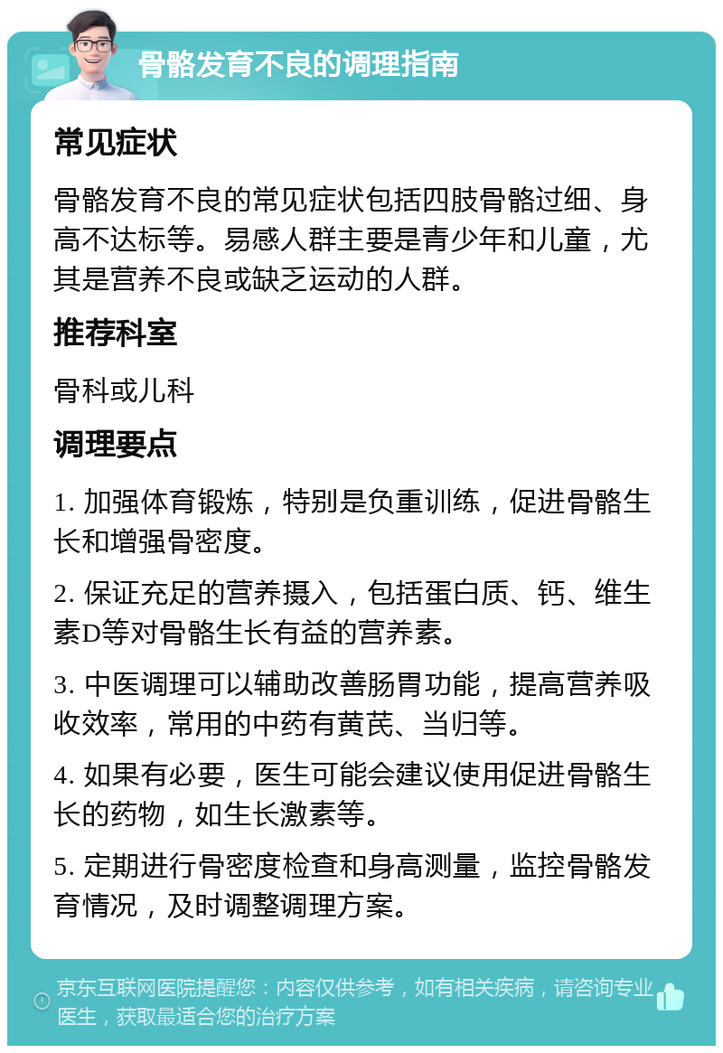 骨骼发育不良的调理指南 常见症状 骨骼发育不良的常见症状包括四肢骨骼过细、身高不达标等。易感人群主要是青少年和儿童，尤其是营养不良或缺乏运动的人群。 推荐科室 骨科或儿科 调理要点 1. 加强体育锻炼，特别是负重训练，促进骨骼生长和增强骨密度。 2. 保证充足的营养摄入，包括蛋白质、钙、维生素D等对骨骼生长有益的营养素。 3. 中医调理可以辅助改善肠胃功能，提高营养吸收效率，常用的中药有黄芪、当归等。 4. 如果有必要，医生可能会建议使用促进骨骼生长的药物，如生长激素等。 5. 定期进行骨密度检查和身高测量，监控骨骼发育情况，及时调整调理方案。