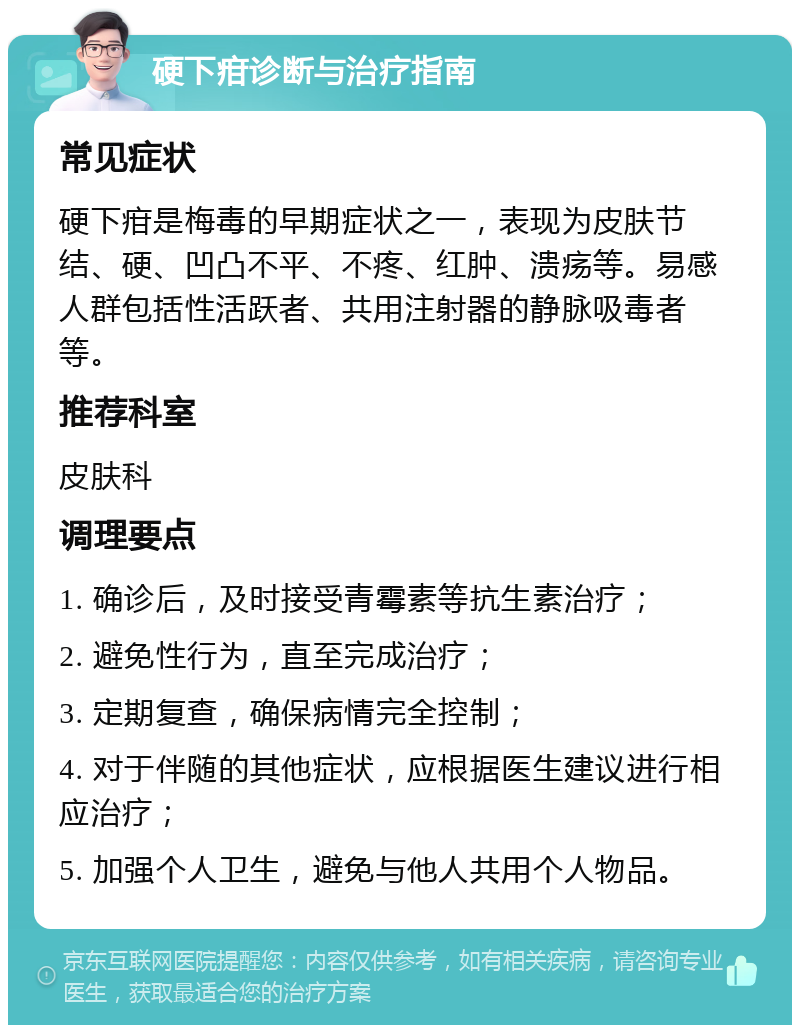 硬下疳诊断与治疗指南 常见症状 硬下疳是梅毒的早期症状之一，表现为皮肤节结、硬、凹凸不平、不疼、红肿、溃疡等。易感人群包括性活跃者、共用注射器的静脉吸毒者等。 推荐科室 皮肤科 调理要点 1. 确诊后，及时接受青霉素等抗生素治疗； 2. 避免性行为，直至完成治疗； 3. 定期复查，确保病情完全控制； 4. 对于伴随的其他症状，应根据医生建议进行相应治疗； 5. 加强个人卫生，避免与他人共用个人物品。