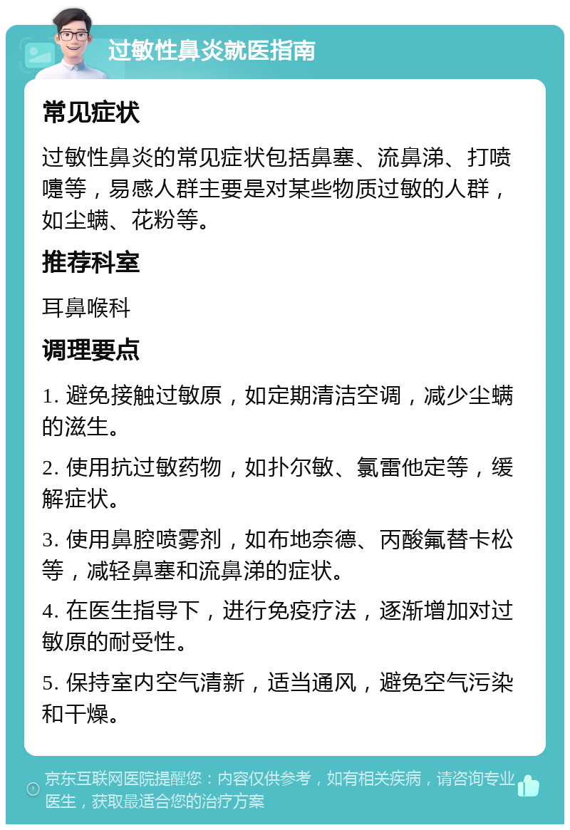 过敏性鼻炎就医指南 常见症状 过敏性鼻炎的常见症状包括鼻塞、流鼻涕、打喷嚏等，易感人群主要是对某些物质过敏的人群，如尘螨、花粉等。 推荐科室 耳鼻喉科 调理要点 1. 避免接触过敏原，如定期清洁空调，减少尘螨的滋生。 2. 使用抗过敏药物，如扑尔敏、氯雷他定等，缓解症状。 3. 使用鼻腔喷雾剂，如布地奈德、丙酸氟替卡松等，减轻鼻塞和流鼻涕的症状。 4. 在医生指导下，进行免疫疗法，逐渐增加对过敏原的耐受性。 5. 保持室内空气清新，适当通风，避免空气污染和干燥。