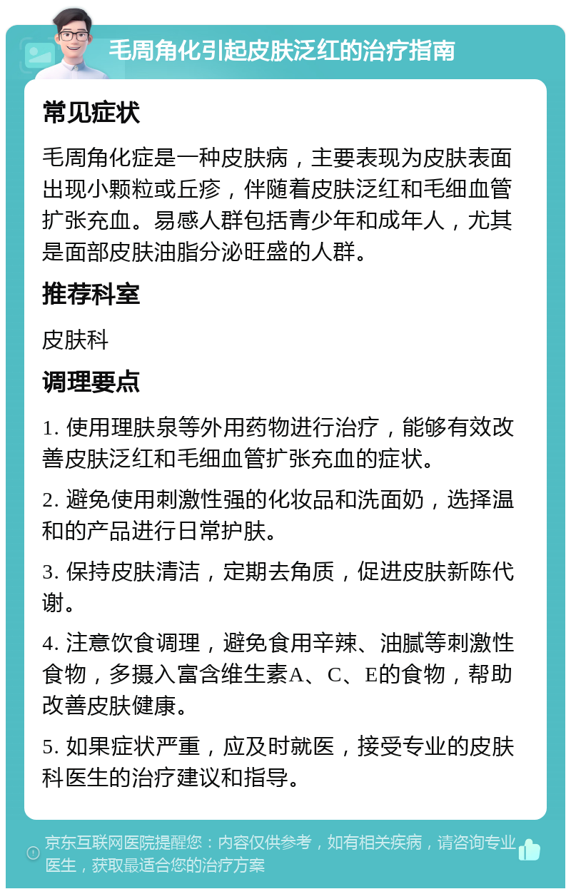 毛周角化引起皮肤泛红的治疗指南 常见症状 毛周角化症是一种皮肤病，主要表现为皮肤表面出现小颗粒或丘疹，伴随着皮肤泛红和毛细血管扩张充血。易感人群包括青少年和成年人，尤其是面部皮肤油脂分泌旺盛的人群。 推荐科室 皮肤科 调理要点 1. 使用理肤泉等外用药物进行治疗，能够有效改善皮肤泛红和毛细血管扩张充血的症状。 2. 避免使用刺激性强的化妆品和洗面奶，选择温和的产品进行日常护肤。 3. 保持皮肤清洁，定期去角质，促进皮肤新陈代谢。 4. 注意饮食调理，避免食用辛辣、油腻等刺激性食物，多摄入富含维生素A、C、E的食物，帮助改善皮肤健康。 5. 如果症状严重，应及时就医，接受专业的皮肤科医生的治疗建议和指导。