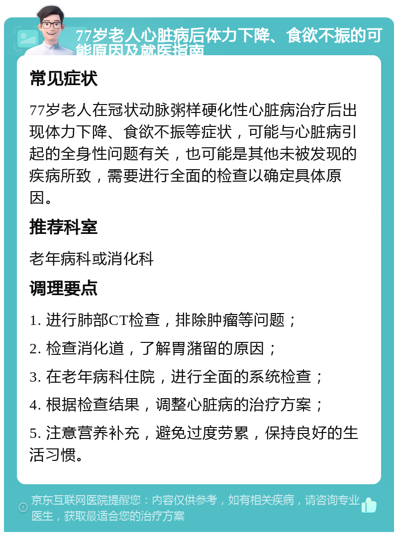 77岁老人心脏病后体力下降、食欲不振的可能原因及就医指南 常见症状 77岁老人在冠状动脉粥样硬化性心脏病治疗后出现体力下降、食欲不振等症状，可能与心脏病引起的全身性问题有关，也可能是其他未被发现的疾病所致，需要进行全面的检查以确定具体原因。 推荐科室 老年病科或消化科 调理要点 1. 进行肺部CT检查，排除肿瘤等问题； 2. 检查消化道，了解胃潴留的原因； 3. 在老年病科住院，进行全面的系统检查； 4. 根据检查结果，调整心脏病的治疗方案； 5. 注意营养补充，避免过度劳累，保持良好的生活习惯。