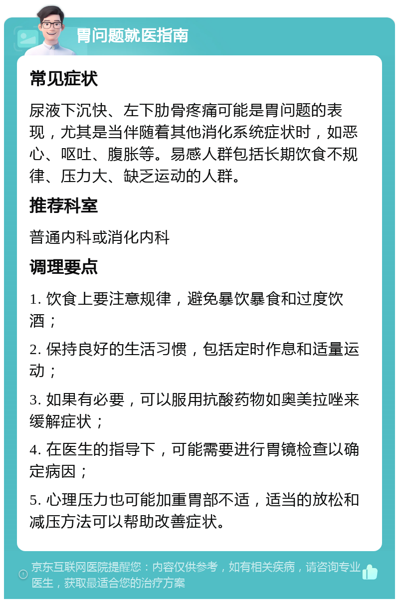 胃问题就医指南 常见症状 尿液下沉快、左下肋骨疼痛可能是胃问题的表现，尤其是当伴随着其他消化系统症状时，如恶心、呕吐、腹胀等。易感人群包括长期饮食不规律、压力大、缺乏运动的人群。 推荐科室 普通内科或消化内科 调理要点 1. 饮食上要注意规律，避免暴饮暴食和过度饮酒； 2. 保持良好的生活习惯，包括定时作息和适量运动； 3. 如果有必要，可以服用抗酸药物如奥美拉唑来缓解症状； 4. 在医生的指导下，可能需要进行胃镜检查以确定病因； 5. 心理压力也可能加重胃部不适，适当的放松和减压方法可以帮助改善症状。