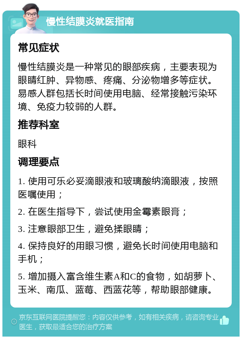 慢性结膜炎就医指南 常见症状 慢性结膜炎是一种常见的眼部疾病，主要表现为眼睛红肿、异物感、疼痛、分泌物增多等症状。易感人群包括长时间使用电脑、经常接触污染环境、免疫力较弱的人群。 推荐科室 眼科 调理要点 1. 使用可乐必妥滴眼液和玻璃酸纳滴眼液，按照医嘱使用； 2. 在医生指导下，尝试使用金霉素眼膏； 3. 注意眼部卫生，避免揉眼睛； 4. 保持良好的用眼习惯，避免长时间使用电脑和手机； 5. 增加摄入富含维生素A和C的食物，如胡萝卜、玉米、南瓜、蓝莓、西蓝花等，帮助眼部健康。