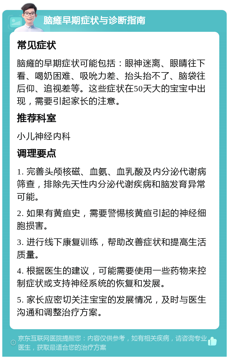 脑瘫早期症状与诊断指南 常见症状 脑瘫的早期症状可能包括：眼神迷离、眼睛往下看、喝奶困难、吸吮力差、抬头抬不了、脑袋往后仰、追视差等。这些症状在50天大的宝宝中出现，需要引起家长的注意。 推荐科室 小儿神经内科 调理要点 1. 完善头颅核磁、血氨、血乳酸及内分泌代谢病筛查，排除先天性内分泌代谢疾病和脑发育异常可能。 2. 如果有黄疸史，需要警惕核黄疸引起的神经细胞损害。 3. 进行线下康复训练，帮助改善症状和提高生活质量。 4. 根据医生的建议，可能需要使用一些药物来控制症状或支持神经系统的恢复和发展。 5. 家长应密切关注宝宝的发展情况，及时与医生沟通和调整治疗方案。