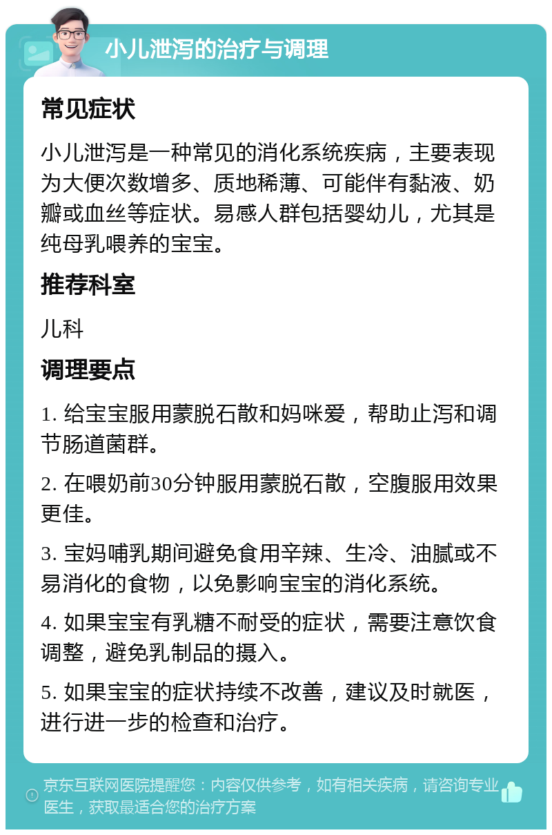 小儿泄泻的治疗与调理 常见症状 小儿泄泻是一种常见的消化系统疾病，主要表现为大便次数增多、质地稀薄、可能伴有黏液、奶瓣或血丝等症状。易感人群包括婴幼儿，尤其是纯母乳喂养的宝宝。 推荐科室 儿科 调理要点 1. 给宝宝服用蒙脱石散和妈咪爱，帮助止泻和调节肠道菌群。 2. 在喂奶前30分钟服用蒙脱石散，空腹服用效果更佳。 3. 宝妈哺乳期间避免食用辛辣、生冷、油腻或不易消化的食物，以免影响宝宝的消化系统。 4. 如果宝宝有乳糖不耐受的症状，需要注意饮食调整，避免乳制品的摄入。 5. 如果宝宝的症状持续不改善，建议及时就医，进行进一步的检查和治疗。