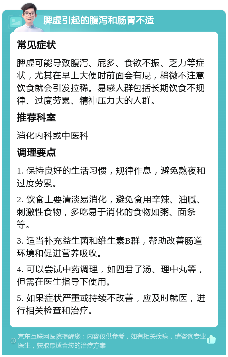 脾虚引起的腹泻和肠胃不适 常见症状 脾虚可能导致腹泻、屁多、食欲不振、乏力等症状，尤其在早上大便时前面会有屁，稍微不注意饮食就会引发拉稀。易感人群包括长期饮食不规律、过度劳累、精神压力大的人群。 推荐科室 消化内科或中医科 调理要点 1. 保持良好的生活习惯，规律作息，避免熬夜和过度劳累。 2. 饮食上要清淡易消化，避免食用辛辣、油腻、刺激性食物，多吃易于消化的食物如粥、面条等。 3. 适当补充益生菌和维生素B群，帮助改善肠道环境和促进营养吸收。 4. 可以尝试中药调理，如四君子汤、理中丸等，但需在医生指导下使用。 5. 如果症状严重或持续不改善，应及时就医，进行相关检查和治疗。